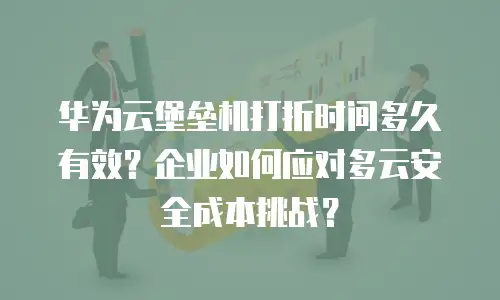 华为云堡垒机打折时间多久有效？企业如何应对多云安全成本挑战？