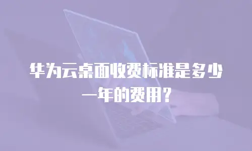 华为云桌面收费标准是多少一年的费用？