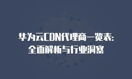 华为云CDN代理商一览表：全面解析与行业洞察