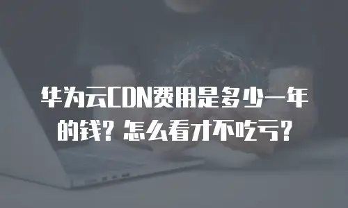 华为云CDN费用是多少一年的钱？怎么看才不吃亏？