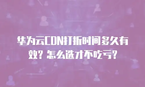 华为云CDN打折时间多久有效？怎么选才不吃亏？