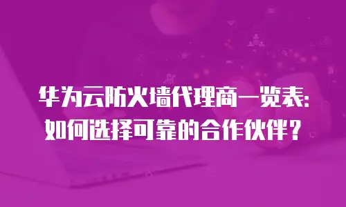 华为云防火墙代理商一览表：如何选择可靠的合作伙伴？