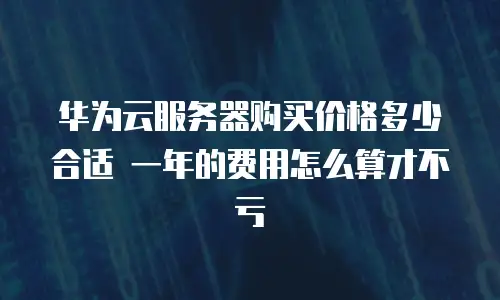 华为云服务器购买价格多少合适 一年的费用怎么算才不亏