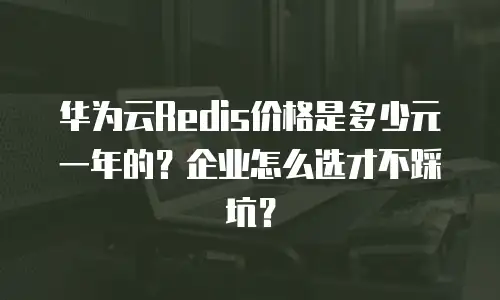 华为云Redis价格是多少元一年的？企业怎么选才不踩坑？