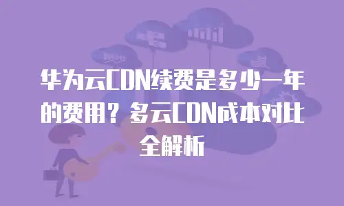 华为云CDN续费是多少一年的费用？多云CDN成本对比全解析