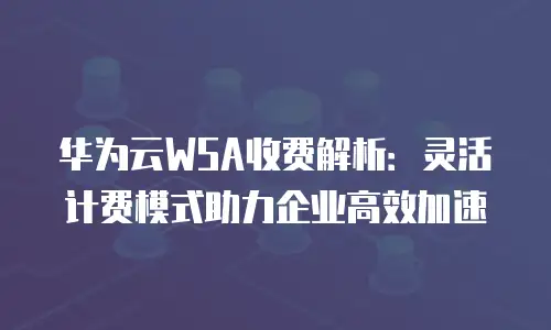 华为云WSA收费解析：灵活计费模式助力企业高效加速