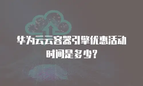 华为云云容器引擎优惠活动时间是多少？