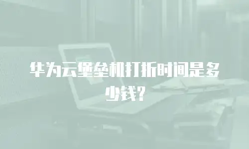 华为云堡垒机打折时间是多少钱？