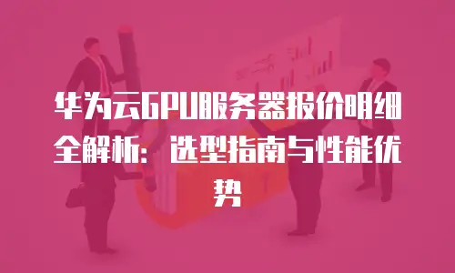 华为云GPU服务器报价明细全解析：选型指南与性能优势