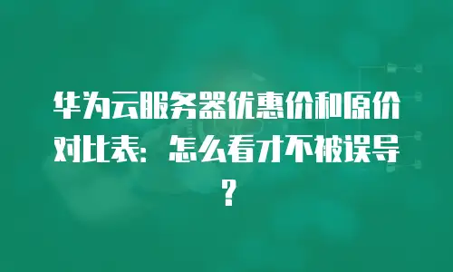 华为云服务器优惠价和原价对比表：怎么看才不被误导？