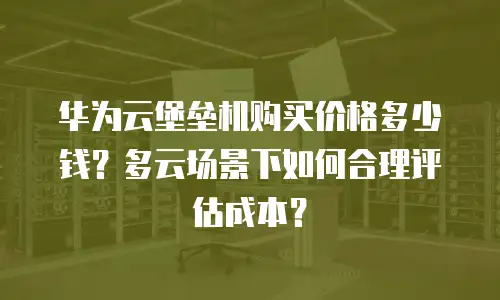 华为云堡垒机购买价格多少钱？多云场景下如何合理评估成本？