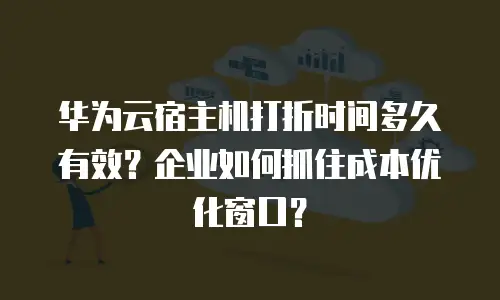 华为云宿主机打折时间多久有效？企业如何抓住成本优化窗口？
