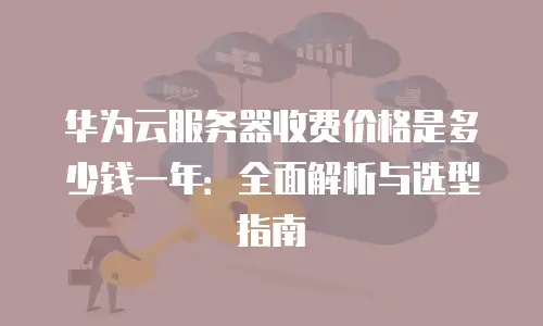 华为云服务器收费价格是多少钱一年：全面解析与选型指南