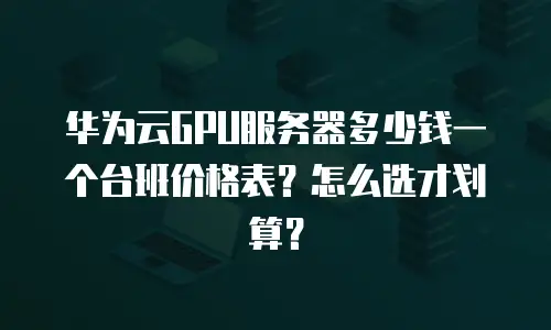 华为云GPU服务器多少钱一个台班价格表？怎么选才划算？