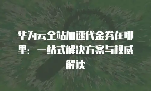 华为云全站加速代金券在哪里：一站式解决方案与权威解读