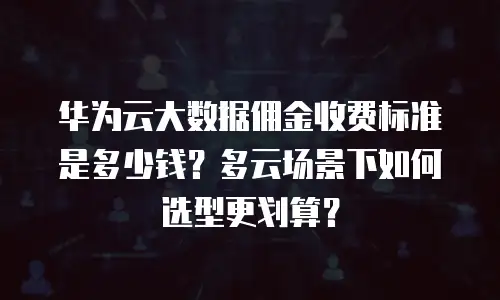 华为云大数据佣金收费标准是多少钱？多云场景下如何选型更划算？