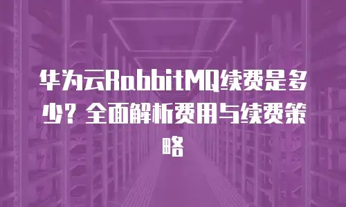 华为云RabbitMQ续费是多少？全面解析费用与续费策略