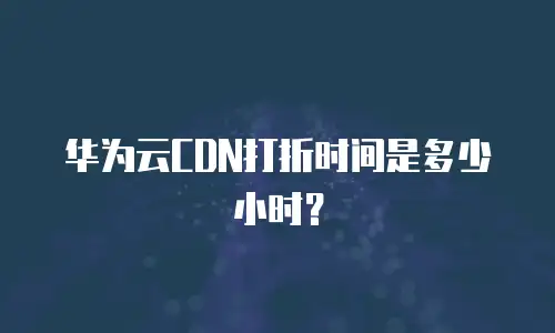 华为云CDN打折时间是多少小时？