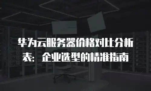 华为云服务器价格对比分析表：企业选型的精准指南
