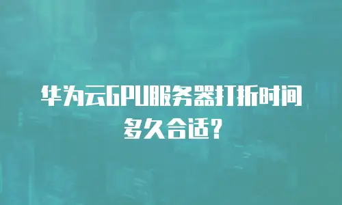 华为云GPU服务器打折时间多久合适？