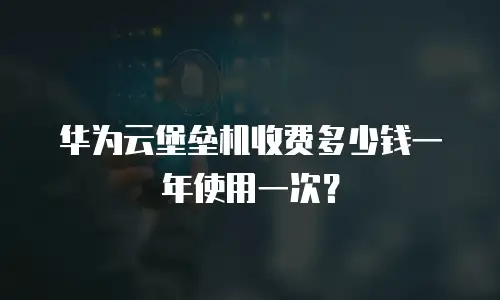 华为云堡垒机收费多少钱一年使用一次？