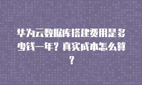 华为云数据库搭建费用是多少钱一年？真实成本怎么算？