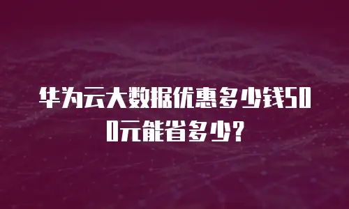 华为云大数据优惠多少钱500元能省多少？