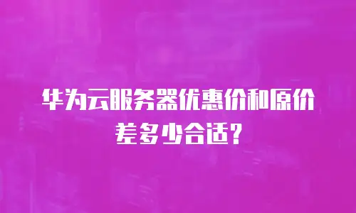 华为云服务器优惠价和原价差多少合适？