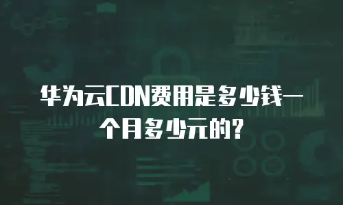 华为云CDN费用是多少钱一个月多少元的？