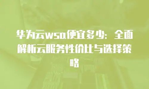 华为云wsa便宜多少：全面解析云服务性价比与选择策略