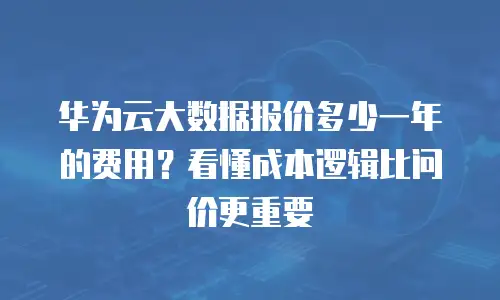 华为云大数据报价多少一年的费用？看懂成本逻辑比问价更重要
