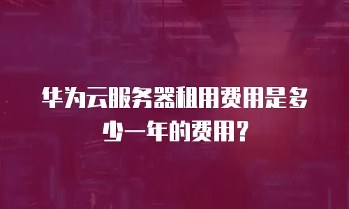 华为云服务器租用费用是多少一年的费用？