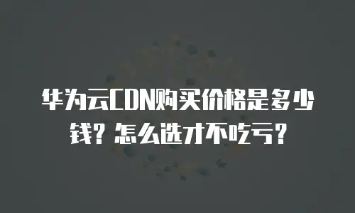 华为云CDN购买价格是多少钱？怎么选才不吃亏？