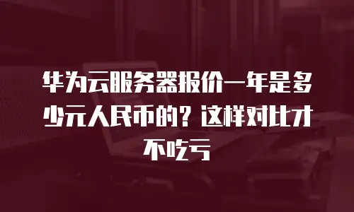 华为云服务器报价一年是多少元人民币的？这样对比才不吃亏