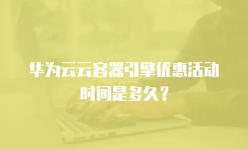 华为云云容器引擎优惠活动时间是多久？