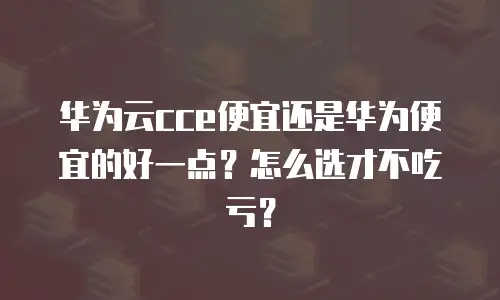 华为云cce便宜还是华为便宜的好一点？怎么选才不吃亏？