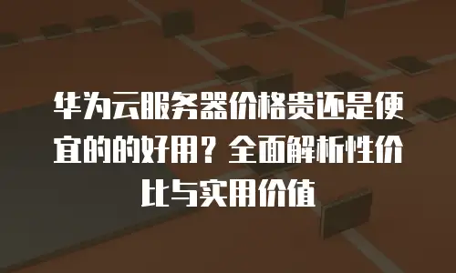 华为云服务器价格贵还是便宜的的好用？全面解析性价比与实用价值