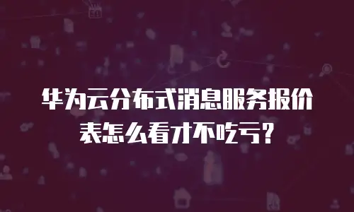 华为云分布式消息服务报价表怎么看才不吃亏？