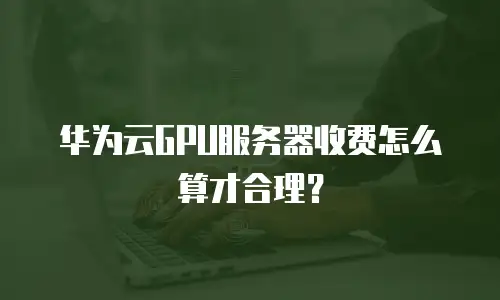 华为云GPU服务器收费怎么算才合理？