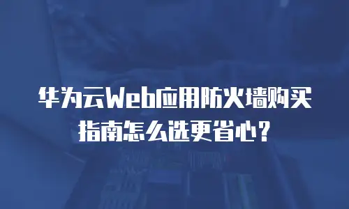 华为云Web应用防火墙购买指南怎么选更省心？