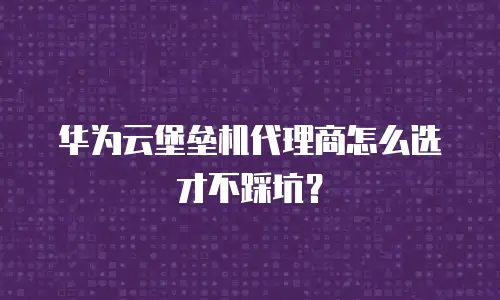 华为云堡垒机代理商怎么选才不踩坑？