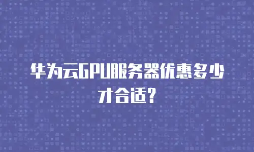 华为云GPU服务器优惠多少才合适？