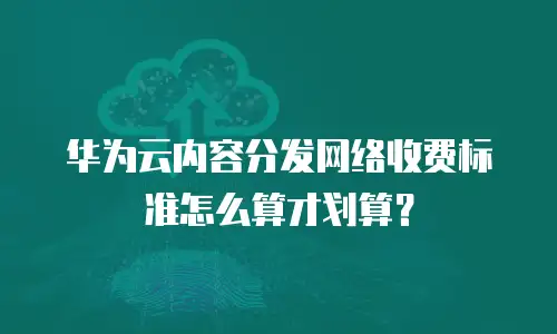 华为云内容分发网络收费标准怎么算才划算？
