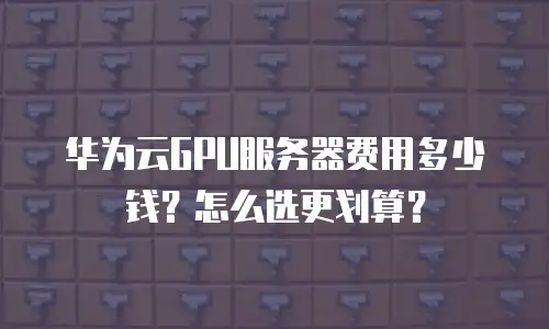 华为云GPU服务器费用多少钱？怎么选更划算？