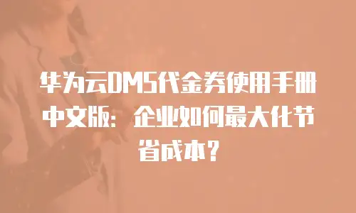 华为云DMS代金券使用手册中文版：企业如何最大化节省成本？