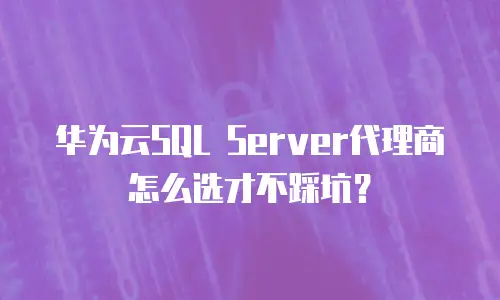 华为云SQL Server代理商怎么选才不踩坑？