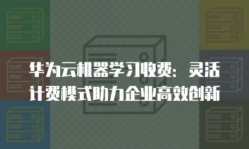 华为云机器学习收费：灵活计费模式助力企业高效创新