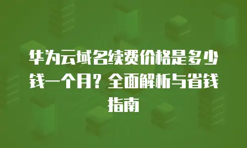 华为云域名续费价格是多少钱一个月？全面解析与省钱指南