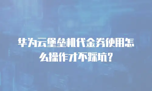 华为云堡垒机代金券使用怎么操作才不踩坑？