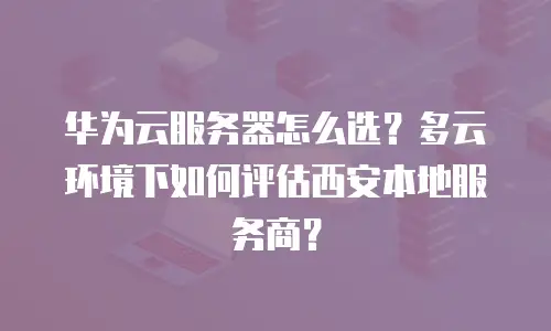 华为云服务器怎么选？多云环境下如何评估西安本地服务商？